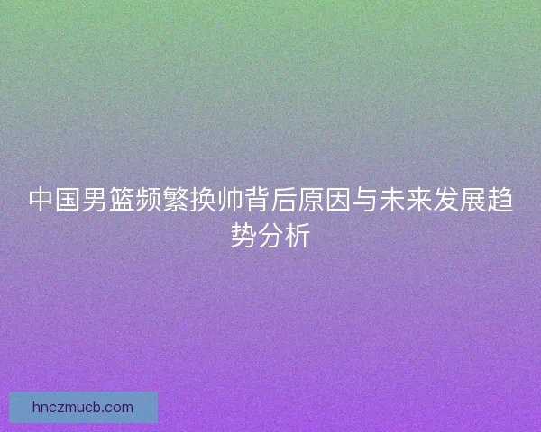 中国男篮频繁换帅背后原因与未来发展趋势分析