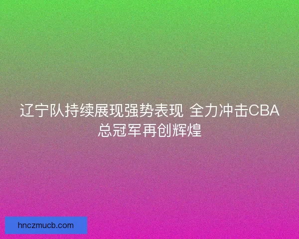 辽宁队持续展现强势表现 全力冲击CBA总冠军再创辉煌