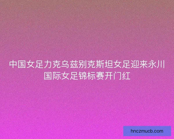 中国女足力克乌兹别克斯坦女足迎来永川国际女足锦标赛开门红