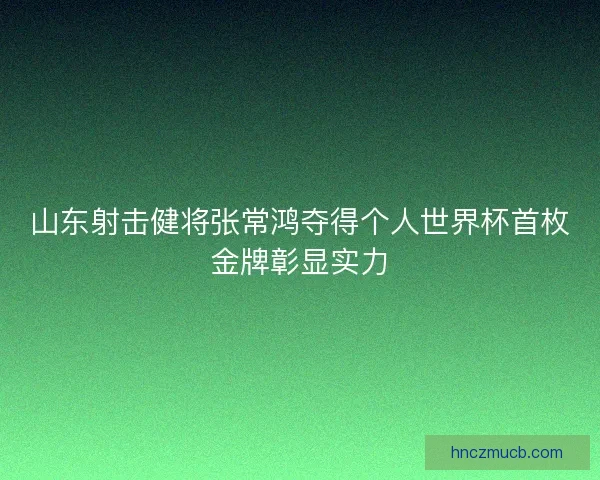 山东射击健将张常鸿夺得个人世界杯首枚金牌彰显实力
