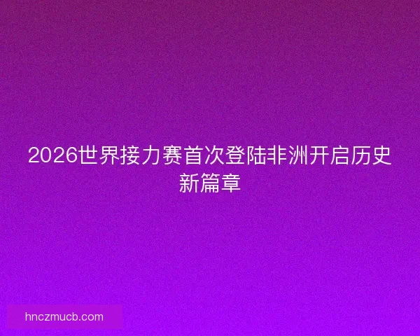 2026世界接力赛首次登陆非洲开启历史新篇章
