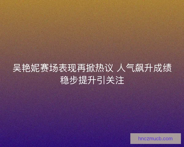 吴艳妮赛场表现再掀热议 人气飙升成绩稳步提升引关注