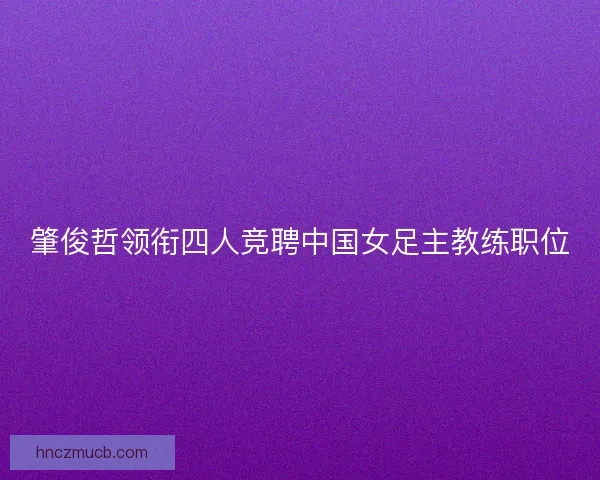 肇俊哲领衔四人竞聘中国女足主教练职位