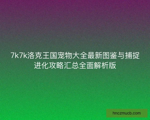 7k7k洛克王国宠物大全最新图鉴与捕捉进化攻略汇总全面解析版